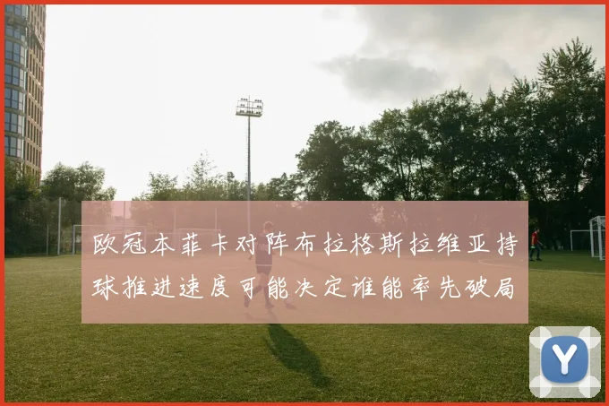 欧冠本菲卡对阵布拉格斯拉维亚持球推进速度可能决定谁能率先破局