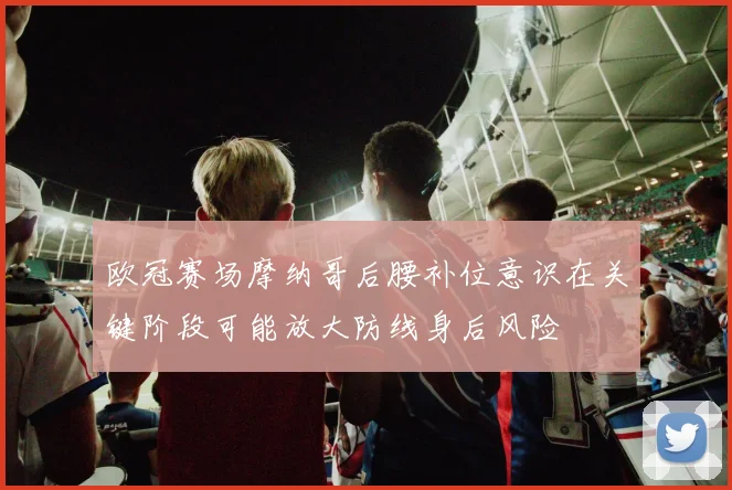 欧冠赛场摩纳哥后腰补位意识在关键阶段可能放大防线身后风险