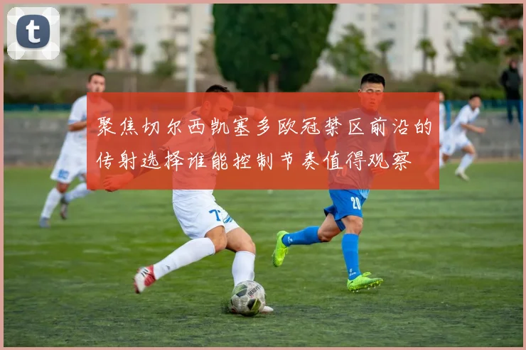 聚焦切尔西凯塞多欧冠禁区前沿的传射选择谁能控制节奏值得观察
