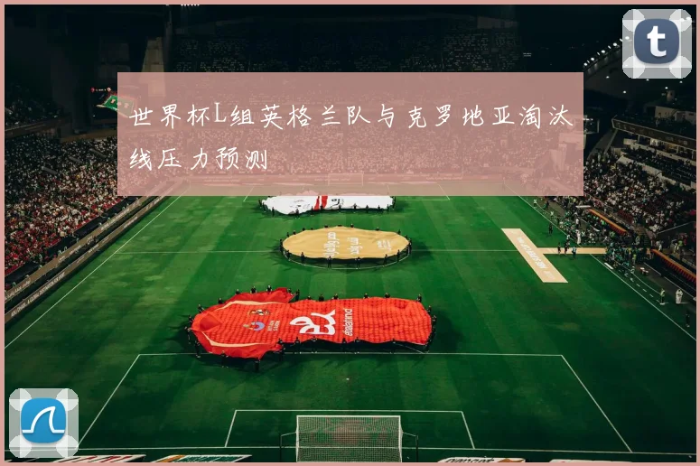世界杯L组英格兰队与克罗地亚淘汰线压力预测