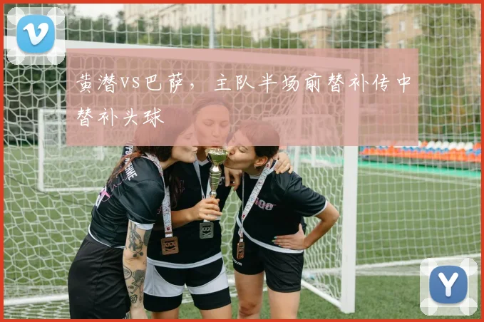 黄潜vs巴萨,主队半场前替补传中替补头球
