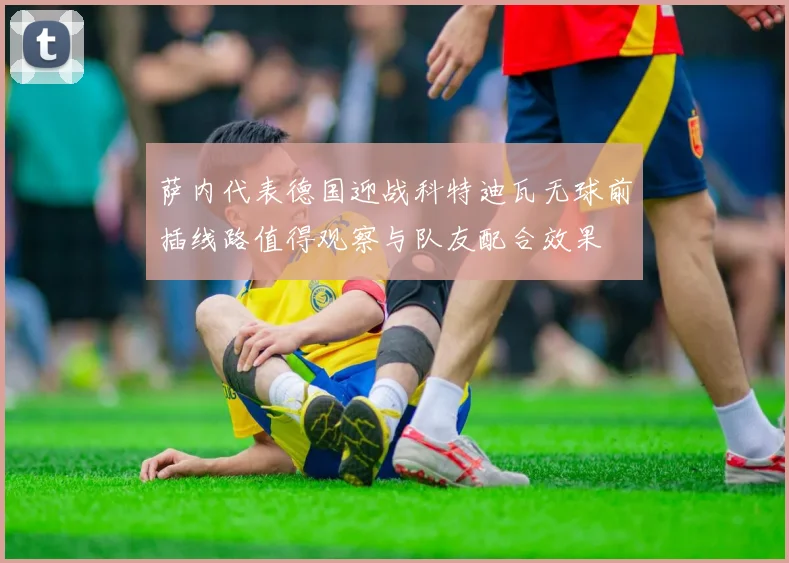 萨内代表德国迎战科特迪瓦无球前插线路值得观察与队友配合效果