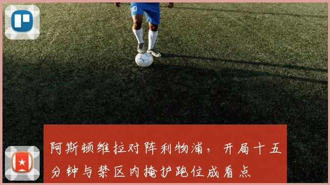 阿斯顿维拉对阵利物浦,开局十五分钟与禁区内掩护跑位成看点