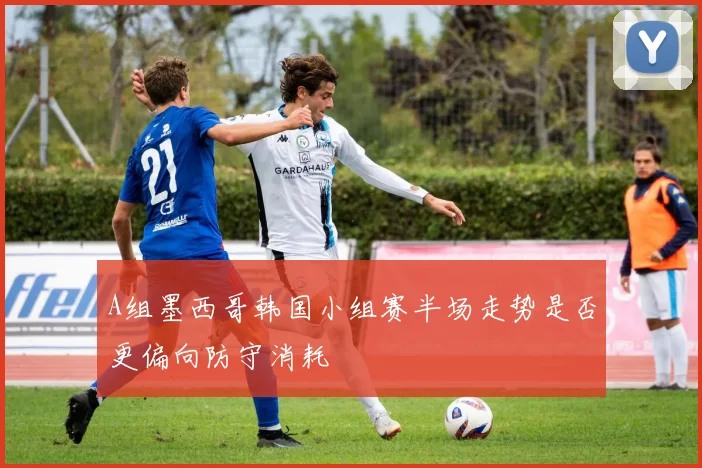 A组墨西哥韩国小组赛半场走势是否更偏向防守消耗