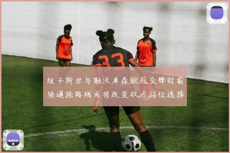 纽卡斯尔与勒沃库森欧冠交锋时前场逼抢路线或将改变双方站位选择